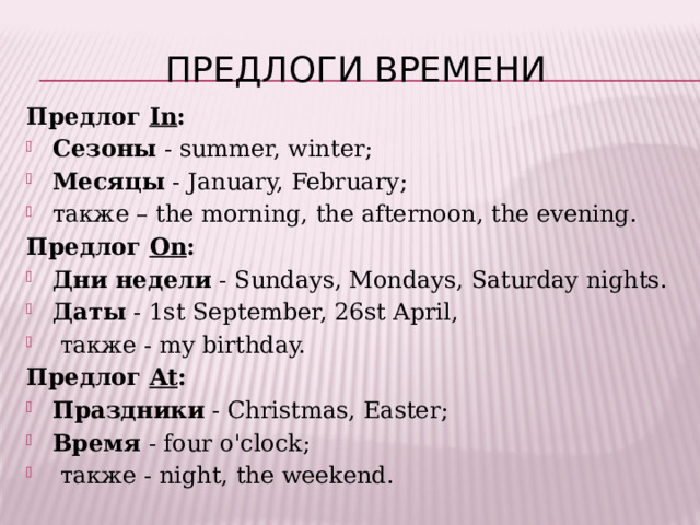 Предлоги времени Предлог In : Сезоны  - summer, winter; Месяцы  - January, February; также – the morning, the afternoon, the evening. Предлог On : Дни недели  - Sundays, Mondays, Saturday nights.  Даты  - 1st September, 26st April,  также - my birthday. Предлог At : Праздники  - Christmas, Easter; Время  - four o'clock;  также - night, the weekend. 