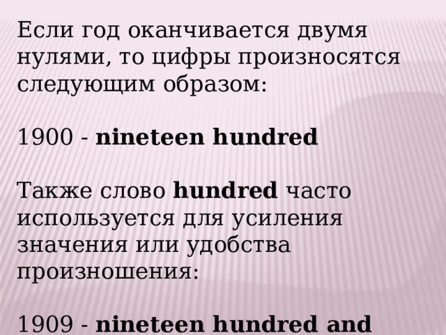 Если год оканчивается двумя нулями, то цифры произносятся следующим образом:   1900 -  nineteen hundred   Также слово  hundred  часто используется для усиления значения или удобства произношения:   1909 -  nineteen hundred and nine . 
