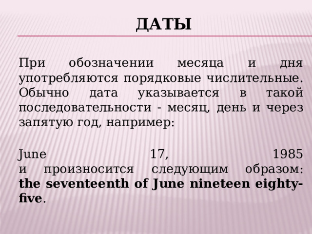 Даты   При обозначении месяца и дня употребляются порядковые числительные. Обычно дата указывается в такой последовательности - месяц, день и через запятую год, например:  June 17, 1985  и произносится следующим образом:  the seventeenth of June nineteen eighty-five . 