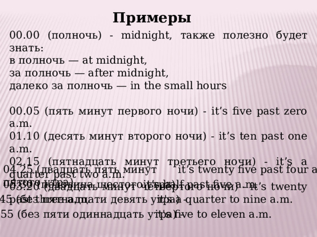 Примеры 00.00 (полночь) - midnight, также полезно будет знать: в полночь — at midnight, за полночь — after midnight, далеко за полночь — in the small hours 00.05 (пять минут первого ночи) - it’s five past zero a.m. 01.10 (десять минут второго ночи) - it’s ten past one a.m. 02.15 (пятнадцать минут третьего ночи) - it’s a quarter past two a.m. 03.20 (двадцать минут четвёртого ночи) - it’s twenty past three a.m. 04.25 (двадцать пять минут пятого утра) - it’s twenty five past four a.m. 05.30 (половина шестого утра) -    it’s half past five a.m. 08.45 (без пятнадцати девять утра) -    it's a quarter to nine a.m. 10.55 (без пяти одиннадцать утра) - it's five to eleven a.m. 