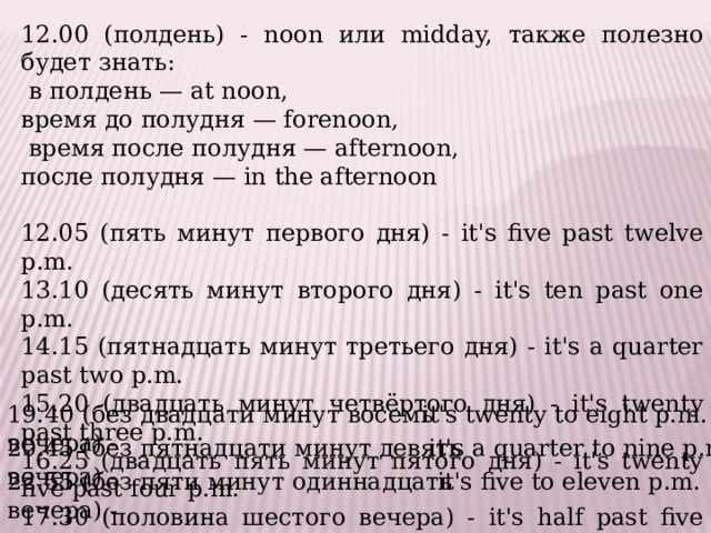 12.00 (полдень) - noon или midday, также полезно будет знать:  в полдень — at noon, время до полудня — forenoon,  время после полудня — afternoon, после полудня — in the afternoon 12.05 (пять минут первого дня) - it's five past twelve p.m. 13.10 (десять минут второго дня) - it's ten past one p.m. 14.15 (пятнадцать минут третьего дня) - it's a quarter past two p.m. 15.20 (двадцать минут четвёртого дня) - it's twenty past three p.m. 16.25 (двадцать пять минут пятого дня) - it's twenty five past four p.m. 17.30 (половина шестого вечера) - it's half past five p.m. 19.40 (без двадцати минут восемь вечера) -  it's twenty to eight p.m. 20.45 (без пятнадцати минут девять вечера) -  it's a quarter to nine p.m. 22.55 (без пяти минут одиннадцать вечера) -  it's five to eleven p.m. 