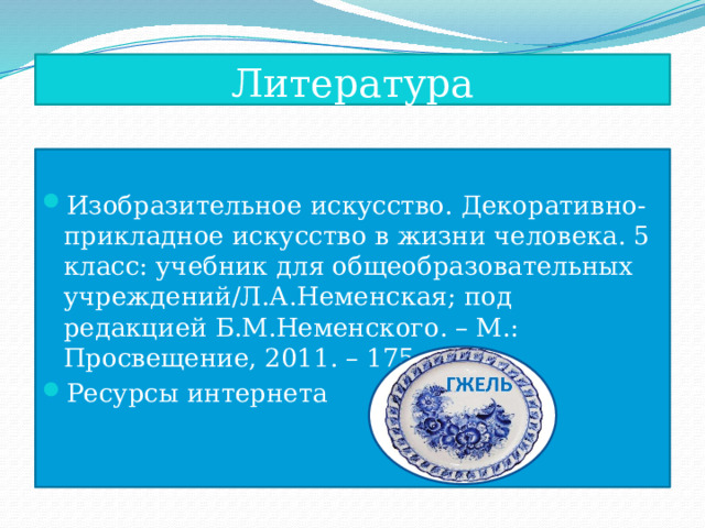 Литература Изобразительное искусство. Декоративно- прикладное искусство в жизни человека. 5 класс: учебник для общеобразовательных учреждений/Л.А.Неменская; под редакцией Б.М.Неменского. – М.: Просвещение, 2011. – 175 с.: ил. Ресурсы интернета 