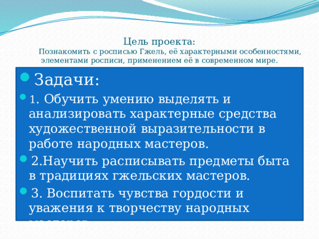 Цель проекта:  Познакомить с росписью Гжель, её характерными особенностями, элементами росписи, применением её в современном мире. Задачи: 1 . Обучить умению выделять и анализировать характерные средства художественной выразительности в работе народных мастеров. 2.Научить расписывать предметы быта в традициях гжельских мастеров. 3. Воспитать чувства гордости и уважения к творчеству народных мастеров. 