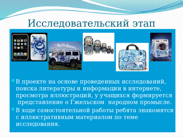 Исследовательский этап В проекте на основе проведенных исследований, поиска литературы и информации в интернете, просмотра иллюстраций, у учащихся формируется представление о Гжельском народном промысле. В ходе самостоятельной работы ребята знакомятся с иллюстративным материалом по теме исследования. 