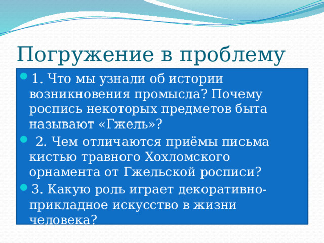 Погружение в проблему 1. Что мы узнали об истории возникновения промысла? Почему роспись некоторых предметов быта называют «Гжель»?  2. Чем отличаются приёмы письма кистью травного Хохломского орнамента от Гжельской росписи? 3. Какую роль играет декоративно-прикладное искусство в жизни человека? 