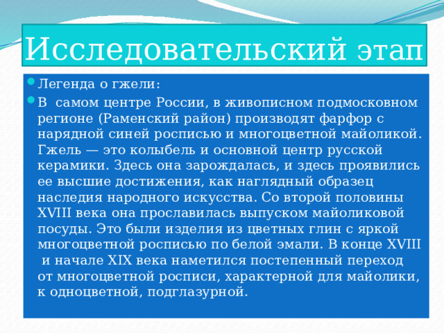 Исследовательский этап Легенда о гжели: В  самом центре России, в живописном подмосковном регионе (Раменский район) производят фарфор с нарядной синей росписью и многоцветной майоликой. Гжель — это колыбель и основной центр русской керамики. Здесь она зарождалась, и здесь проявились ее высшие достижения, как наглядный образец наследия народного искусства. Со второй половины XVIII века она прославилась выпуском майоликовой посуды. Это были изделия из цветных глин с яркой многоцветной росписью по белой эмали. В конце ХVIII  и начале XIX века наметился постепенный переход  от многоцветной росписи, характерной для майолики, к одноцветной, подглазурной. 