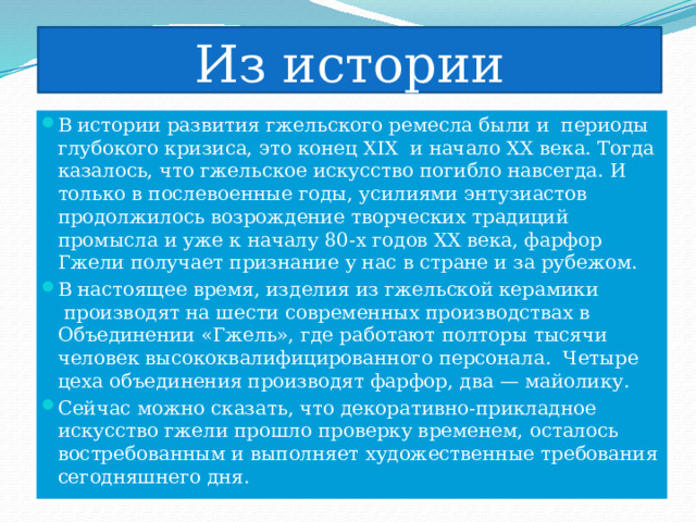 Из истории В истории развития гжельского ремесла были и  периоды глубокого кризиса, это конец XIX  и начало XX века. Тогда казалось, что гжельское искусство погибло навсегда. И только в послевоенные годы, усилиями энтузиастов продолжилось возрождение творческих традиций промысла и уже к началу 80-х годов ХХ века, фарфор Гжели получает признание у нас в стране и за рубежом. В настоящее время, изделия из гжельской керамики  производят на шести современных производствах в Объединении «Гжель», где работают полторы тысячи человек высококвалифицированного персонала.  Четыре цеха объединения производят фарфор, два — майолику. Сейчас можно сказать, что декоративно-прикладное искусство гжели прошло проверку временем, осталось востребованным и выполняет художественные требования сегодняшнего дня. 