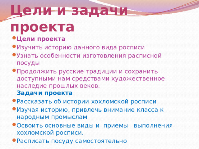 Цели и задачи проекта Цели проекта Изучить историю данного вида росписи Узнать особенности изготовления расписной посуды Продолжить русские традиции и сохранить доступными нам средствами художественное наследие прошлых веков.  Задачи проекта Рассказать об истории хохломской росписи Изучая историю, привлечь внимание класса к народным промыслам Освоить основные виды и  приемы   выполнения  хохломской росписи. Расписать посуду самостоятельно 