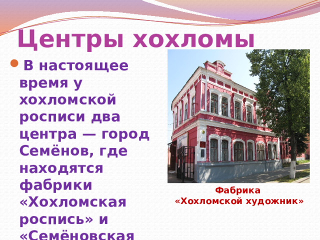 Центры хохломы В настоящее время у хохломской росписи два центра — город Семёнов, где находятся фабрики «Хохломская роспись» и «Семёновская роспись», и село Сёмино Ковернинского района, где работает предприятие «Хохломской художник» Фабрика «Хохломской художник» 