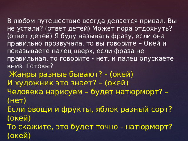 В любом путешествие всегда делается привал. Вы не устали? (ответ детей) Может пора отдохнуть? (ответ детей) Я буду называть фразу, если она правильно прозвучала, то вы говорите – Окей и показываете палец вверх, если фраза не правильная, то говорите - нет, и палец опускаете вниз. Готовы?  Жанры разные бывают? - (окей) И художник это знает? – (окей) Человека нарисуем – будет натюрморт? – (нет) Если овощи и фрукты, яблок разный сорт? (окей) То скажите, это будет точно - натюрморт? (окей) Краски тёплые согреют? (окей) Белый цвет, скажи, имеет? (нет) Отвечаем с вами складно? (окей) Мы одна сейчас команда? (окей) 