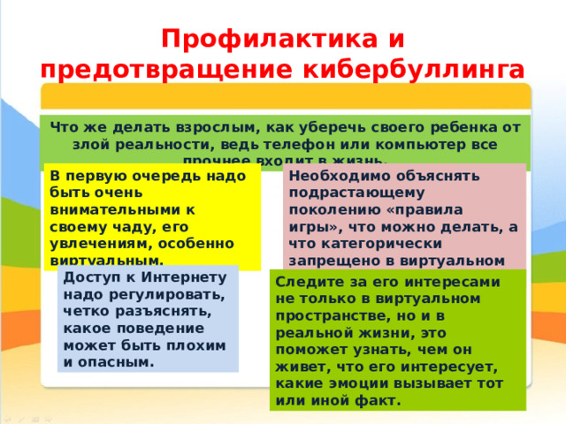 Профилактика и предотвращение кибербуллинга Что же делать взрослым, как уберечь своего ребенка от злой реальности, ведь телефон или компьютер все прочнее входит в жизнь. В первую очередь надо быть очень внимательными к своему чаду, его увлечениям, особенно виртуальным. Необходимо объяснять подрастающему поколению «правила игры», что можно делать, а что категорически запрещено в виртуальном мире . Доступ к Интернету надо регулировать, четко разъяснять, какое поведение может быть плохим и опасным. Следите за его интересами не только в виртуальном пространстве, но и в реальной жизни, это поможет узнать, чем он живет, что его интересует, какие эмоции вызывает тот или иной факт. 