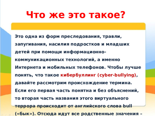 Что же это такое? Это одна из форм преследования, травли, запугивания, насилия подростков и младших детей при помощи информационно-коммуникационных технологий, а именно Интернета и мобильных телефонов. Чтобы лучше понять, что такое кибербуллинг (cyber-bullying) , давайте рассмотрим происхождение термина. Если его первая часть понятна и без объяснений, то вторая часть названия этого виртуального террора происходит от английского слова bull («бык»). Отсюда идут все родственные значения – придираться, агрессивно нападать, провоцировать, терроризировать, донимать, бередить, травить и т.д. 
