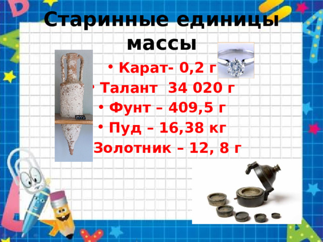 Старинные единицы массы Карат- 0,2 г Талант   34 020 г Фунт – 409,5 г Пуд – 16,38 кг Золотник – 12, 8 г  
