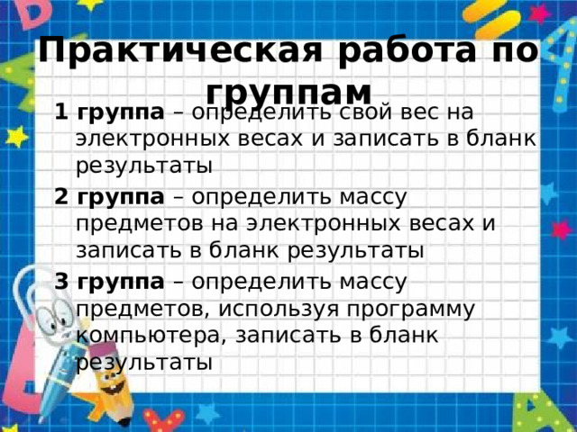 Практическая работа по группам 1 группа – определить свой вес на электронных весах и записать в бланк результаты 2 группа – определить массу предметов на электронных весах и записать в бланк результаты 3 группа – определить массу предметов, используя программу компьютера, записать в бланк результаты 