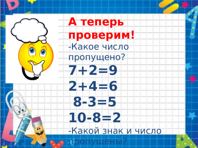 А теперь проверим! -Какое число пропущено? 7+2=9 2+4=6  8-3=5 10-8=2 -Какой знак и число пропущены? 4+6=10 9-5=4 7+3=10 9-3=6 