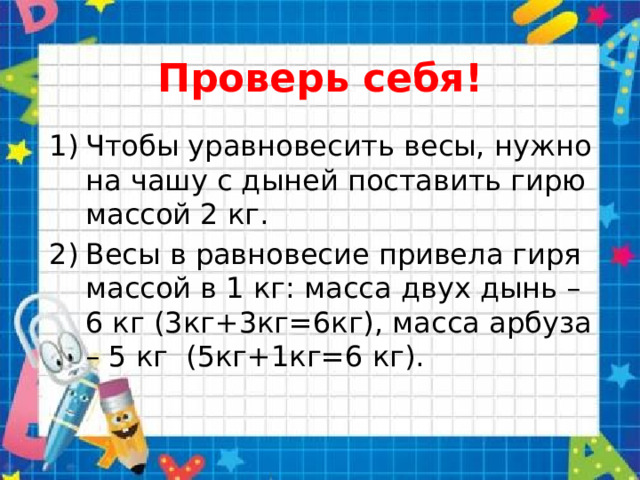 Проверь себя! Чтобы уравновесить весы, нужно на чашу с дыней поставить гирю массой 2 кг. Весы в равновесие привела гиря массой в 1 кг: масса двух дынь – 6 кг (3кг+3кг=6кг), масса арбуза – 5 кг (5кг+1кг=6 кг). 