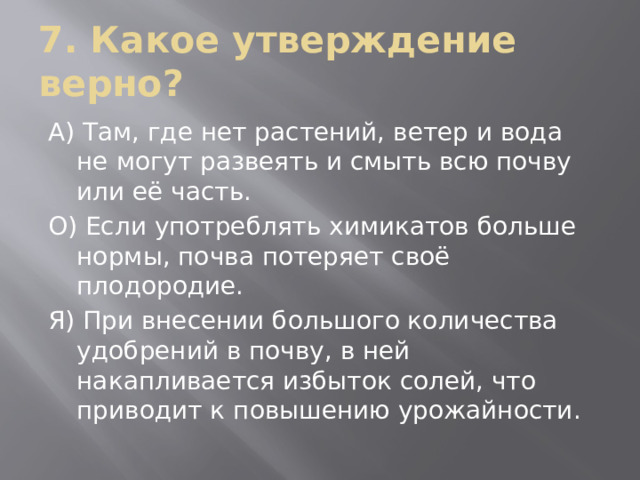 7. Какое утверждение верно? А) Там, где нет растений, ветер и вода не могут развеять и смыть всю почву или её часть. О) Если употреблять химикатов больше нормы, почва потеряет своё плодородие. Я) При внесении большого количества удобрений в почву, в ней накапливается избыток солей, что приводит к повышению урожайности. 