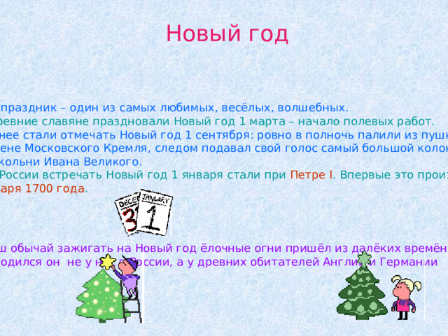 Новый год Этот праздник – один из самых любимых, весёлых, волшебных.  Древние славяне праздновали Новый год 1 марта – начало полевых работ. Позднее стали отмечать Новый год 1 сентября: ровно в полночь палили из пушки на стене Московского Кремля, следом подавал свой голос самый большой колокол Колокольни Ивана Великого.  В России встречать Новый год 1 января стали при Петре I . Впервые это произошло 1 января 1700 года .  Наш обычай зажигать на Новый год ёлочные огни пришёл из далёких времён. И родился он не у нас в России, а у древних обитателей Англии и Германии 