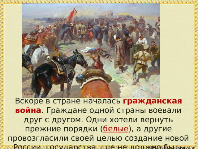 Вскоре в стране началась гражданская война . Граждане одной страны воевали друг с другом. Одни хотели вернуть прежние порядки ( белые ), а другие провозгласили своей целью создание новой России, государства, где не должно быть богатых ( красные ). 