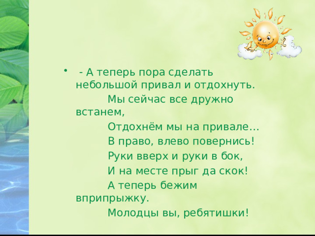  - А теперь пора сделать небольшой привал и отдохнуть.  Мы сейчас все дружно встанем,  Отдохнём мы на привале…  В право, влево повернись!  Руки вверх и руки в бок,  И на месте прыг да скок!  А теперь бежим вприпрыжку.  Молодцы вы, ребятишки! 