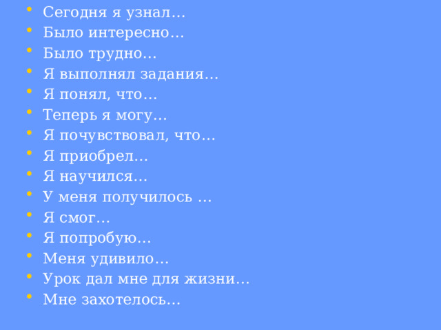 Сегодня я узнал… Было интересно… Было трудно… Я выполнял задания… Я понял, что… Теперь я могу… Я почувствовал, что… Я приобрел… Я научился… У меня получилось … Я смог… Я попробую… Меня удивило… Урок дал мне для жизни… Мне захотелось… 