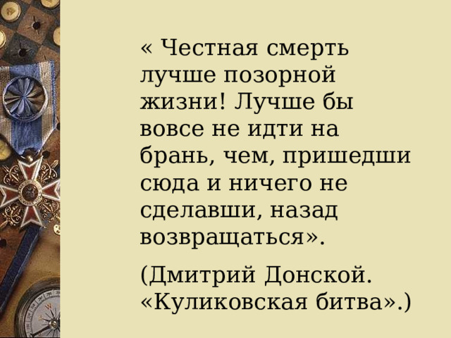 « Честная смерть лучше позорной жизни! Лучше бы вовсе не идти на брань, чем, пришедши сюда и ничего не сделавши, назад возвращаться». (Дмитрий Донской. «Куликовская битва».) 