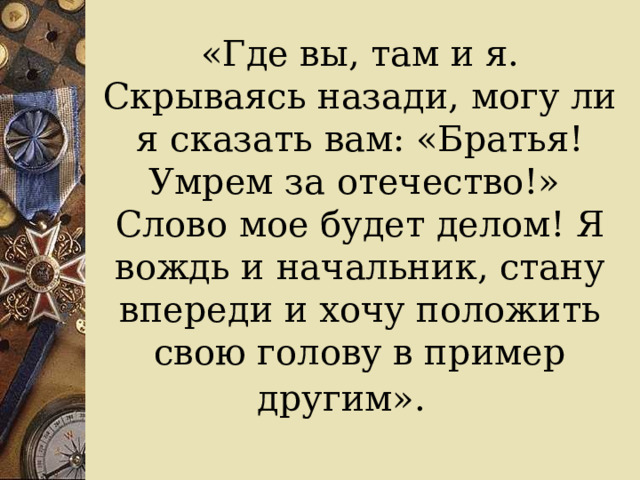«Где вы, там и я. Скрываясь назади, могу ли я сказать вам: «Братья! Умрем за отечество!»  Слово мое будет делом! Я вождь и начальник, стану впереди и хочу положить свою голову в пример другим».  