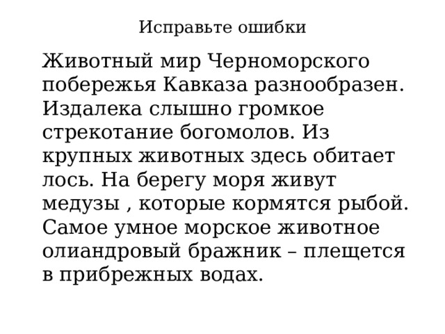 Исправьте ошибки  Животный мир Черноморского побережья Кавказа разнообразен. Издалека слышно громкое стрекотание богомолов. Из крупных животных здесь обитает лось. На берегу моря живут медузы , которые кормятся рыбой. Самое умное морское животное олиандровый бражник – плещется в прибрежных водах. 