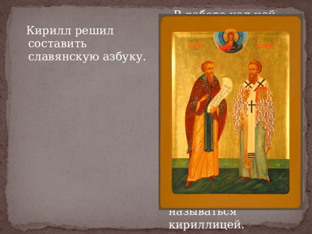  Кирилл решил составить славянскую азбуку.  В работе над ней ему помогал старший брат Мефодий. Часть букв он взял из греческого алфавита, а некоторые придумал для передачи звуков славянской речи. Так славянские народы получили свою азбуку, которая стала называться кириллицей.  