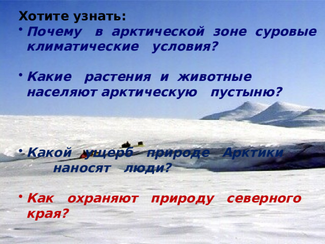 Хотите узнать: Почему в арктической зоне суровые климатические условия?  Какие растения и животные населяют арктическую пустыню?    Какой ущерб природе Арктики наносят люди?  Как охраняют природу северного края? 