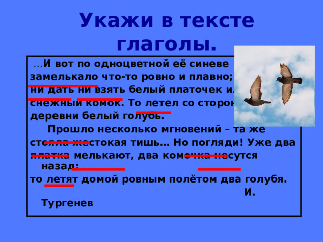 Укажи в тексте глаголы. … И вот по одноцветной её синеве замелькало что-то ровно и плавно; ни дать ни взять белый платочек или снежный комок. То летел со стороны деревни белый голубь.  Прошло несколько мгновений – та же стояла жестокая тишь… Но погляди! Уже два платка мелькают, два комочка несутся назад; то летят домой ровным полётом два голубя.  И. Тургенев 