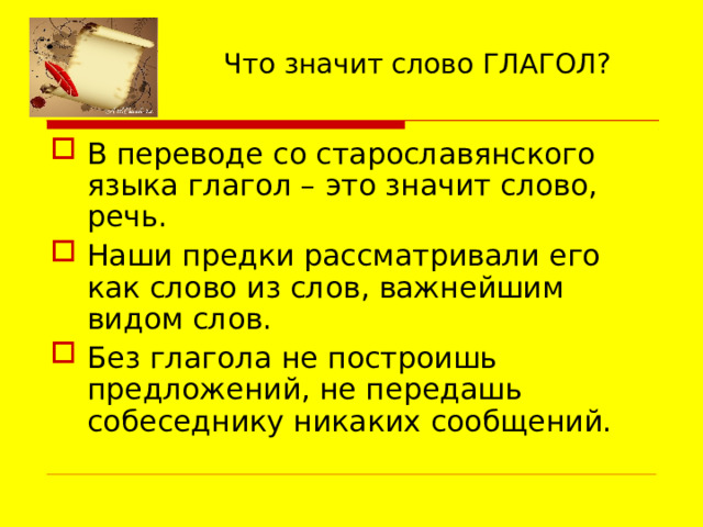 Что значит слово ГЛАГОЛ? В переводе со старославянского языка глагол – это значит слово, речь. Наши предки рассматривали его как слово из слов, важнейшим видом слов. Без глагола не построишь предложений, не передашь собеседнику никаких сообщений. 