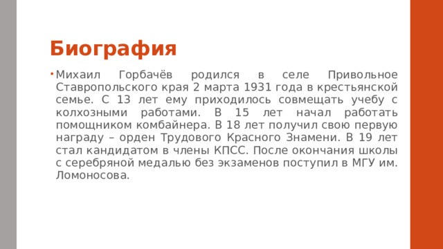 Биография Михаил Горбачёв родился в селе Привольное Ставропольского края 2 марта 1931 года в крестьянской семье. С 13 лет ему приходилось совмещать учебу с колхозными работами. В 15 лет начал работать помощником комбайнера. В 18 лет получил свою первую награду – орден Трудового Красного Знамени. В 19 лет стал кандидатом в члены КПСС. После окончания школы с серебряной медалью без экзаменов поступил в МГУ им. Ломоносова. 