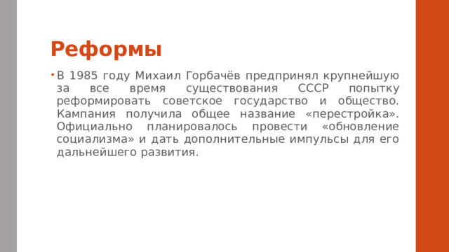Реформы В 1985 году Михаил Горбачёв предпринял крупнейшую за все время существования СССР попытку реформировать советское государство и общество. Кампания получила общее название «перестройка». Официально планировалось провести «обновление социализма» и дать дополнительные импульсы для его дальнейшего развития. 