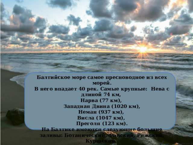 Балтийское море самое пресноводное из всех морей. В него впадает 40 рек. Самые крупные: Нева с длиной 74 км, Нарва (77 км), Западная Двина (1020 км), Неман (937 км), Висла (1047 км), Преголя (123 км). На Балтике имеются следующие большие заливы: Ботанический, Финский, Рижский, Куршский. 