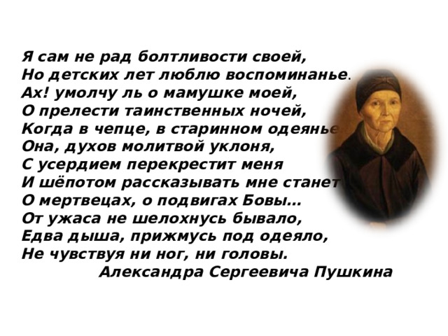 Я сам не рад болтливости своей,  Но детских лет люблю воспоминанье . Ах! умолчу ль о мамушке моей, О прелести таинственных ночей, Когда в чепце, в старинном одеянье, Она, духов молитвой уклоня, С усердием перекрестит меня И шёпотом рассказывать мне станет О мертвецах, о подвигах Бовы… От ужаса не шелохнусь бывало, Едва дыша, прижмусь под одеяло, Не чувствуя ни ног, ни головы. Александра Сергеевича Пушкина 
