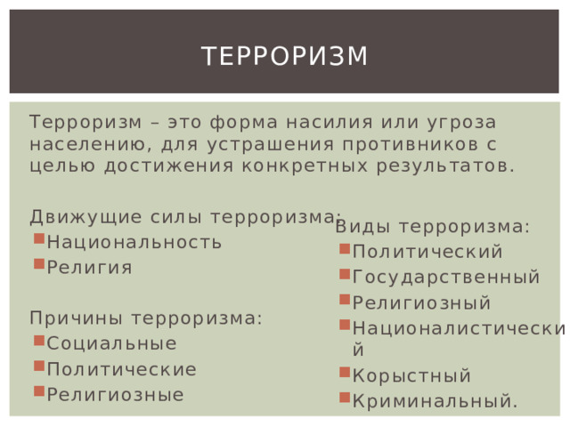 Терроризм Терроризм – это форма насилия или угроза населению, для устрашения противников с целью достижения конкретных результатов. Движущие силы терроризма: Национальность Религия Причины терроризма: Социальные Политические Религиозные Виды терроризма: Политический Государственный Религиозный Националистический Корыстный Криминальный. 