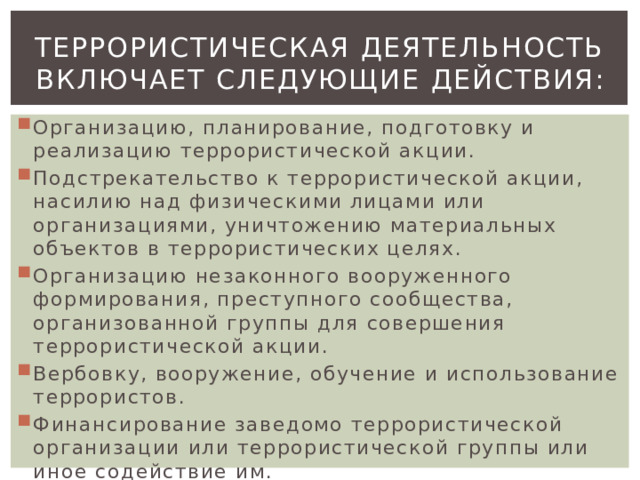 Террористическая деятельность  включает следующие действия: Организацию, планирование, подготовку и реализацию террористической акции. Подстрекательство к террористической акции, насилию над физическими лицами или организациями, уничтожению материальных объектов в террористических целях. Организацию незаконного вооруженного формирования, преступного сообщества, организованной группы для совершения террористической акции. Вербовку, вооружение, обучение и использование террористов. Финансирование заведомо террористической организации или террористической группы или иное содействие им. 