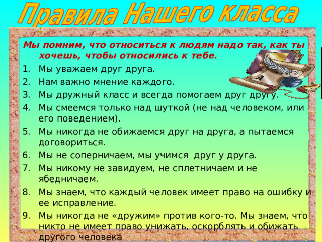 Мы помним, что относиться к людям надо так, как ты хочешь, чтобы относились к тебе. Мы уважаем друг друга. Нам важно мнение каждого. Мы дружный класс и всегда помогаем друг другу. Мы смеемся только над шуткой (не над человеком, или его поведением). Мы никогда не обижаемся друг на друга, а пытаемся договориться. Мы не соперничаем, мы учимся друг у друга. Мы никому не завидуем, не сплетничаем и не ябедничаем. Мы знаем, что каждый человек имеет право на ошибку и ее исправление. Мы никогда не «дружим» против кого-то. Мы знаем, что никто не имеет право унижать, оскорблять и обижать другого человека 