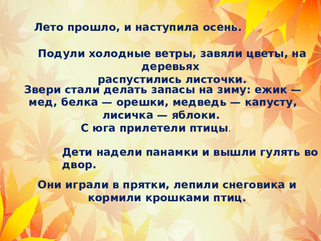  Что неверно? Лето прошло, и наступила осень. Подули холодные ветры, завяли цветы, на деревьях распустились листочки. Звери стали делать запасы на зиму: ежик — мед, белка — орешки, медведь — капусту, лисичка — яблоки. С юга прилетели птицы . Дети надели панамки и вышли гулять во двор. Они играли в прятки, лепили снеговика и кормили крошками птиц. 