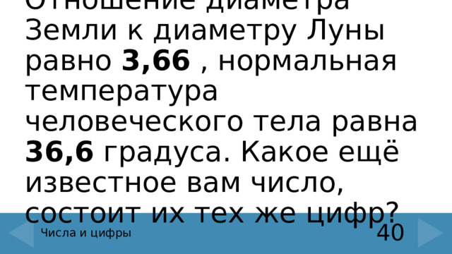 Отношение диаметра Земли к диаметру Луны равно 3,66 , нормальная температура человеческого тела равна 36,6 градуса. Какое ещё известное вам число, состоит их тех же цифр? 40 Числа и цифры 