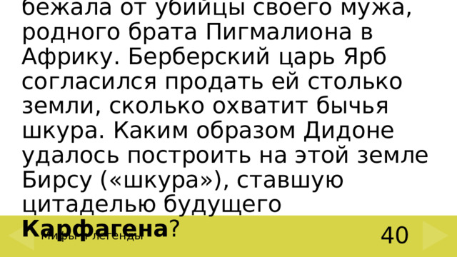 Дочь царя Тира – Дидона – бежала от убийцы своего мужа, родного брата Пигмалиона в Африку. Берберский царь Ярб согласился продать ей столько земли, сколько охватит бычья шкура. Каким образом Дидоне удалось построить на этой земле Бирсу («шкура»), ставшую цитаделью будущего Карфагена ? Мифы и легенды 40 