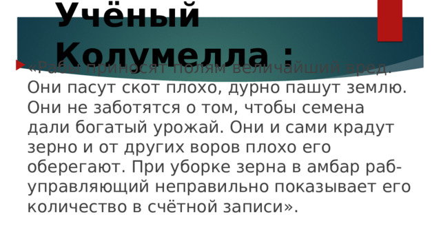 Учёный Колумелла : «Рабы приносят полям величайший вред. Они пасут скот плохо, дурно пашут землю. Они не заботятся о том, чтобы семена дали богатый урожай. Они и сами крадут зерно и от других воров плохо его оберегают. При уборке зерна в амбар раб-управляющий неправильно показывает его количество в счётной записи». 