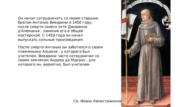Он начал сотрудничать со своим старшим братом Антонио Виварини в 1450 году, после смерти своего зятя Джованни д'Алеманья , заменив его в общей мастерской. С 1459 года он начал выпускать сольные произведения. После смерти Антонио он заботился о своем племяннике Альвизе , у которого был учителем. Виварини часто сотрудничал со своим земляком Андреа да Мурано , для которого он, вероятно, был учителем. Св. Иоанн Капистранский 