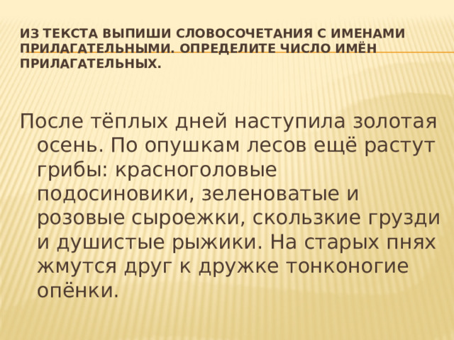 Из текста выпиши словосочетания с именами прилагательными. Определите число имён прилагательных.   После тёплых дней наступила золотая осень. По опушкам лесов ещё растут грибы: красноголовые подосиновики, зеленоватые и розовые сыроежки, скользкие грузди и душистые рыжики. На старых пнях жмутся друг к дружке тонконогие опёнки.  