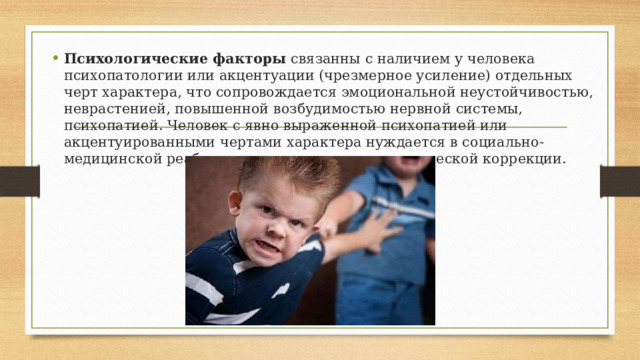 Психологические факторы  связанны с наличием у человека психопатологии или акцентуации (чрезмерное усиление) отдельных черт характера, что сопровождается эмоциональной неустойчивостью, неврастенией, повышенной возбудимостью нервной системы, психопатией. Человек с явно выраженной психопатией или акцентуированными чертами характера нуждается в социально-медицинской реабилитации, психолого-педагогической коррекции. 
