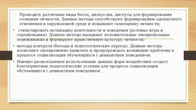 Проводить различные виды бесед, дискуссии, диспуты для формирования сознания личности. Данные методы способствуют формированию адекватного отношения к окружающей среде и повышают самооценку личности;  стимулировать мотивацию деятельности и поведения (ролевые игры и соревнования). Данные методы вызывают положительные эмоциональные переживания и формируют нравственную культуру личности; методы контроля (беседы и психологические опросы). Данные методы позволяют своевременно выявлять и предупреждать возникшие проблемы в процессе социализации обучающихся с девиантным поведением.  Именно разноплановое использование данных форм воздействия создаст благоприятные педагогические условия для процесса социализации обучающихся с девиантным поведением . 