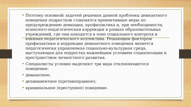 Поэтому основной задачей решения данной проблемы девиантного поведения подростков становятся превентивные меры по предупреждению девиации, профилактика и, при необходимости, психолого-педагогическая коррекция в рамках образовательных учреждений, где они находятся в зоне социального контроля и влияния педагогического коллектива. Решающим фактором профилактики и коррекции девиантного поведения является педагогически управляемая социально-культурная среда, выступающая для подростка важнейшим условием социализации и пространством личностного развития. Специалисты условно выделяют три вида отклоняющегося поведения: девиантное; делинквентное (противоправное); криминальное (преступное) поведение. 