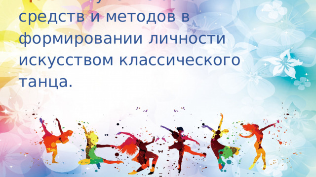 Цель:   изучение основных средств и методов в формировании личности искусством классического танца.   