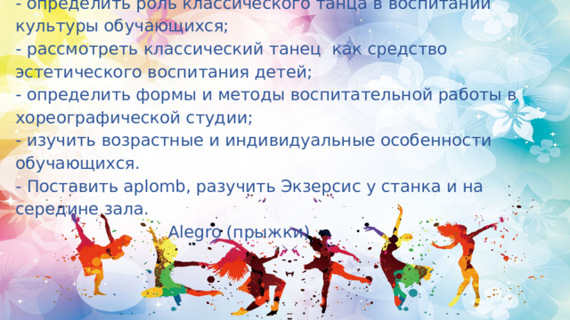 Задачи:  - определить роль классического танца в воспитании культуры обучающихся;  - рассмотреть классический танец как средство эстетического воспитания детей;  - определить формы и методы воспитательной работы в хореографической студии;  - изучить возрастные и индивидуальные особенности обучающихся.  - Поставить aplomb, разучить Экзерсис у станка и на середине зала.  Alegro (прыжки)   
